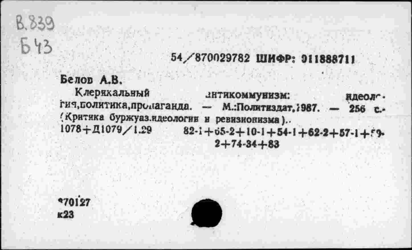 ﻿
54/870029782 ШИФР: 011888711
Белов А.В.
Клерикальный	антикоммунизм:	вдеол'* •
гич,политика,пропаганда. — М.:Политиздат,!987. — 256 е.-(Критика Оуржуаз.идеологии в ревизионизма)..
1078+Д1079/1.29	82-1+Й5-2+10-1+54-1 +62-2+57-1 + Г+
2+74-84+83
*70127 <23